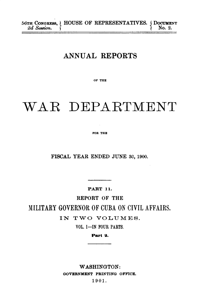 handle is hein.usccsset/usconset32356 and id is 1 raw text is: 


56TH CONGRESS, HOUSE OF REPRESENTATIVES. DocUMENT
  2d Sewion.                       No. 2.


          ANNUAL REPORTS



                  OF THE




WAR DEPARTMENT



                  FOR THE


      FISCAL YEAR ENDED JUNE 30, 1900.





               PART 11.

            REPORT OF THE

MILITARY GOVERNOR OF CUBA ON CIVIL AFFAIRS.
        IN TWO   VOLUMES.
            VOL. I-IN FOUR PARTS.
                Part 2.





             WASHINGTON:
         GOVERNMENT PRINTING OFFICE.
                1901.


