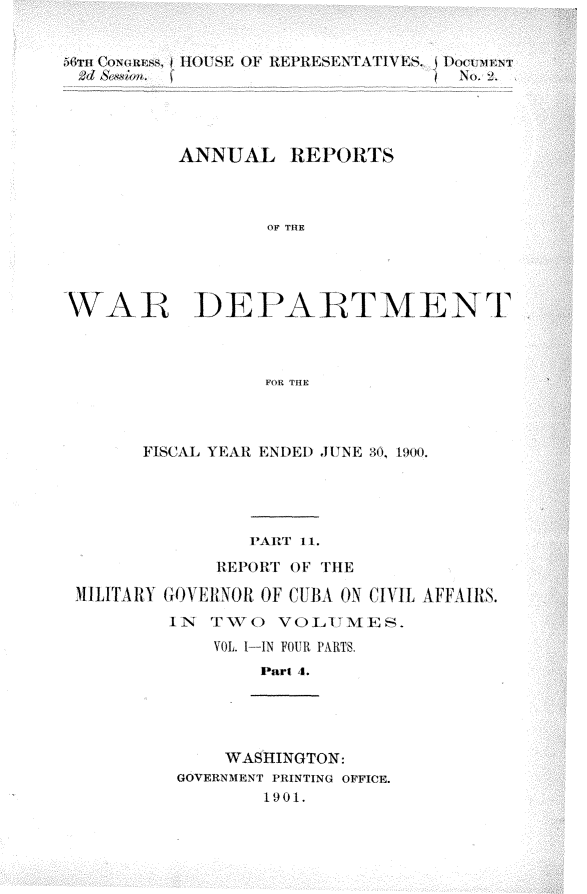 handle is hein.usccsset/usconset32358 and id is 1 raw text is: 








          ANNUAL   REPORTS



                 OF THE




WAR DEPAR TMENT T



                 FOR THE


      FISCAL YEAR ENDED JUNE 30. 1900.





               PARlT 11.

            REPORT OF THE

MILITARY GOVERNOR OF CUBA ON (IVIL AFFAIRS.
        IN TWO   VOLUMES.
            VOL. I--IN FOUR PARTS.
                Part 4.





             WASHINGTON:
         GOVERNMENT PRINTING OFFICE.
                1901.


