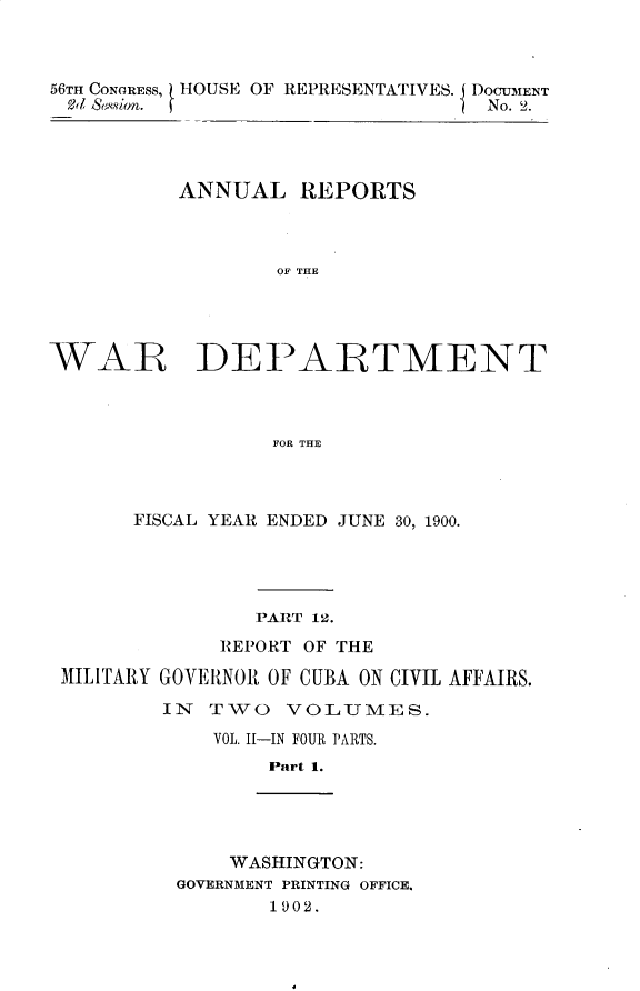 handle is hein.usccsset/usconset32359 and id is 1 raw text is: 



56TH CONGRESS, HOUSE OF REPRESENTATIVES. DOCUM1ENT
od Sssion.                         No. 2.




          ANNUAL REPORTS



                  OF THE


WARE'


DEPARTMENT


FOR THE


      FISCAL YEAR ENDED JUNE 30, 1900.




                PART 12.
             REPORT OF THE

MILITARY GOVEIRNOR OF CUBA ON CIVIL AFFAIRS.

        IN  T\WO  VOLUMES.
            VOL. Il-IN FOUR PARTS.
                 Part 1.


    WASHINGTON:
GOVERNMENT PRINTING OFFICE.
       1902.



