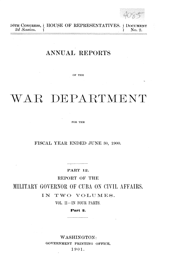 handle is hein.usccsset/usconset32360 and id is 1 raw text is: 



56TH CONGREss, HOUSE OF REPRESENTATIVES. DocuM1NT
2d S&sion.                       ) No. 2.




          ANNUAL REPORTS



                  OF THE




WAR DEPARTMENT



                  FOR THE


      FISCAL YEAR ENDED JUNE 30, 1900.





                PART 12.
             REPORT OF THE

MILITARY GOVERNOR OF CUBA ON CIVIL AFFAIRS.

        YIN T1WO  VOLUMES.
            VOL. 1I--IN FOUR PARTS.
                 Part 2.





              WASHINGTON:
         GOVERNMENT PRINTING OFFICE.
                 1901.


