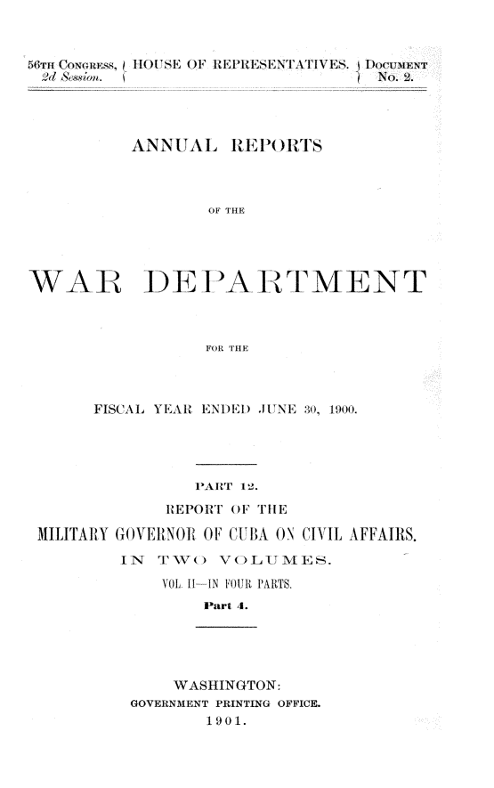 handle is hein.usccsset/usconset32362 and id is 1 raw text is: 




  4N~lf.                          o 2.




          ANNUAL REPORTS




                 OF THE





WAR DEPA RTMENT



                 FOR THE


     FISCAL YEAHR ENDED JUNE 30, 1900.





               PAHRt' 12.

            REPOIRT OF THE

MILITARY GOVERNOR OF CIBA ON CIVIL AFFAIRS.

        IN  TTV(  VOL1TMiES.

            VOL 11--IN FOUR PARTS.
                Part 4.





             WASHINGTON:
         GOVERNMENT PRINTING OFFICE.
                1901.


