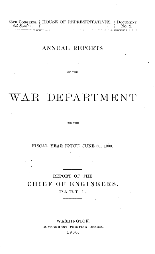 handle is hein.usccsset/usconset32364 and id is 1 raw text is: 



56TH CONGRESS, HOUSE OF REPRESENTATIVES. DOCUMENT
Ed  ssion. f                    No. 2.




         ANNUAL   REPORTS




                OF THE





WAR~ DEPARTMENT




                FOR THE


FISCAL YEAR ENDED JUNE 30, 1900.






       REPORT OF THE

CHIEF   OF  ENGINEERS.
         PART  1.





         WASHINGTON:
    GOVERNMENT PRINTING OFFICE.
           1900.


