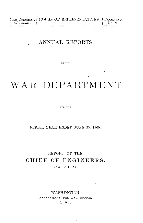 handle is hein.usccsset/usconset32365 and id is 1 raw text is: 



56TH CONGRESS,
Ed Sessio.


HOUSE OF REPRESENTATIVES. j DOCUMENT
                       No. 2.


ANNUAL   REPORTS




       OF TI





 DEPARTMENT




   -   FOR THE


FISCAL YEAR ENDED JUNE 30. 1900.






      REPORT OF THE


CHIEF


OF  ENGINEERS.


     PART  2.






     WASHINGTON:
GOVERNMENT PRINTING OFFICE.
       1900.


