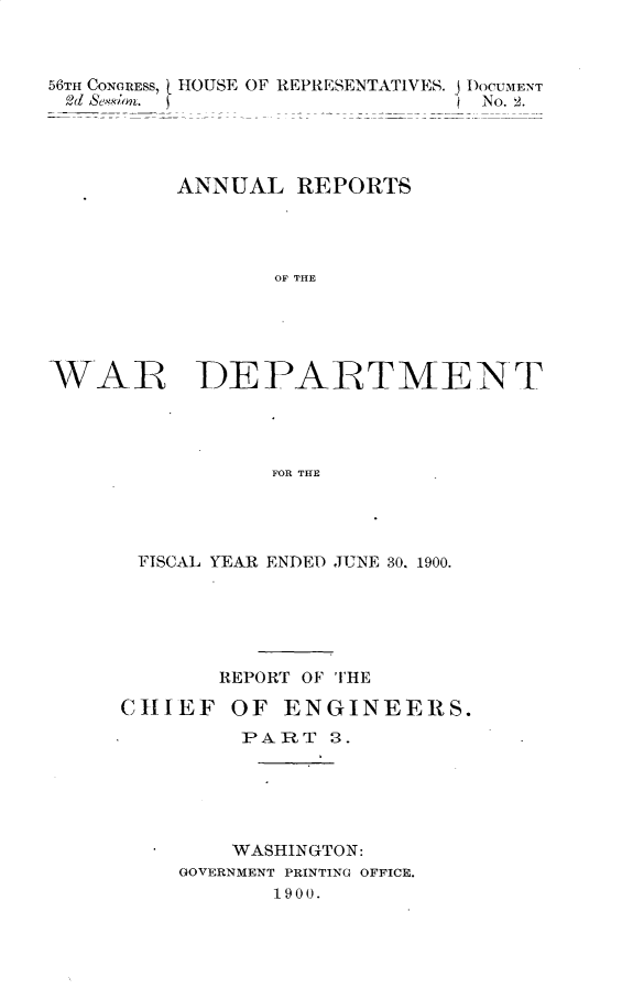 handle is hein.usccsset/usconset32366 and id is 1 raw text is: 



56TH CONGRESS, 1 HOUSE OF REPRESENTATIVES. DOCUMENT
2d Se on.                       No. 2.




         ANNUAL   REPORTS




                OF THE





WAR DEPARTMENT




                FOR THE


FISCAL YEAR ENDED JUNE 30. 1900.






       REPORT OF THE

CHIEF   OF  ENGINEERS.
         PART  3.






         WASHINGTON:
    GOVERNMENT PRINTING OFFICE.
           1900.


