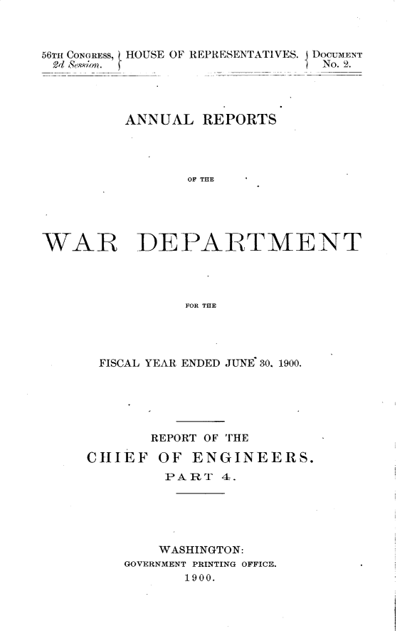 handle is hein.usccsset/usconset32367 and id is 1 raw text is: 



56TH CONGRESS, HOUSE OF REPRESENTATIVES. DOCUMENT
2, Se'ion. f                    No. 2.




         ANNUAL   REPORTS




                OF THE





WAR DEPARTMENT




                FOR THE


FISCAL YEAR ENDED JUNE 30. 1900.






       REPORT OF THE

CHIEF   OF  ENGINEERS.
         PART  4.





         WASHINGTON:
    GOVERNMENT PRINTING OFFICE.
           1900.


