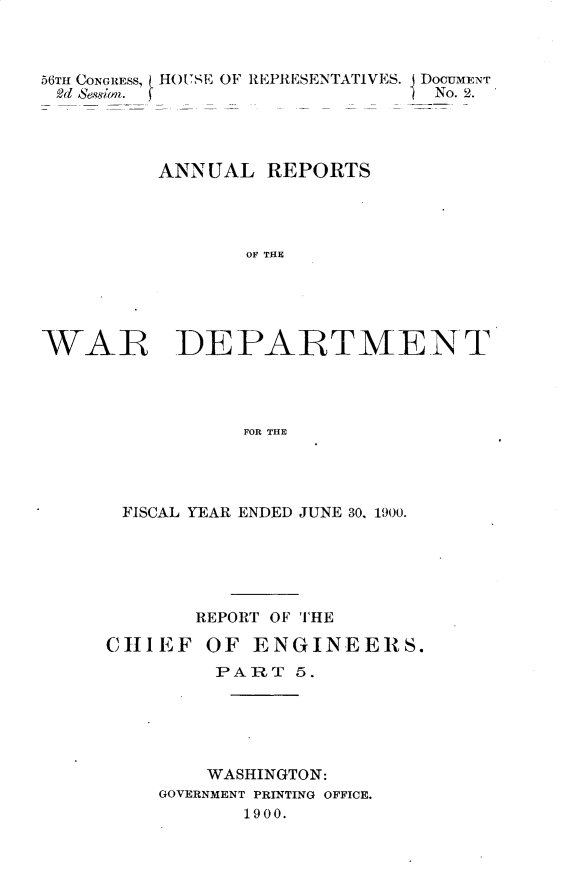 handle is hein.usccsset/usconset32368 and id is 1 raw text is: 



56TH CONGRESS, HOUSE OF REPRESENTATIVES. DOCUMENT
2d Seswion.                    No. 2.




         ANNUAL   REPORTS




                OF THE





WAR DEPARTMENT




                FOR THE


FISCAL YEAR ENDED JUNE 30, 1900.






       REPORT OF THE

CHIEF   OF  ENGINEERS.
         PART  5.






         WASHINGTON:
    GOVERNMENT PRINTING OFFICE.
           1900.


