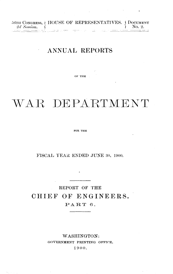 handle is hein.usccsset/usconset32369 and id is 1 raw text is: 



56iTrI CONGRESS, ()HOUSE OF REPRESENTATIVES. DOCUMENT
$2 &Sin.                       No. 2.




         ANNUAL   REPORTS




                OF THE





WAR DEPARTMENT




                FOR THE


FISCAL YEAR ENDED JUNE 30, 1900.






       REPORT OF THE

CHIEF   OF  ENGINEERS.
         PART  6.





         WASHINGTON:
    GOVERNMENT PRINTING OFFICE.
           1900.


