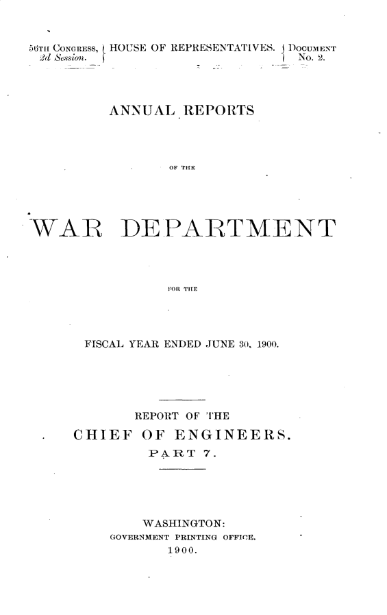 handle is hein.usccsset/usconset32370 and id is 1 raw text is: 


56TH CONGRESS, HOUSE OF REPRESENTATIVES. DOCUMENT
2d Session.                     No. 2.




          ANNUAL  REPORTS




                 OF THE





WAR DEPARTMENT




                 FOR TITE


FISCAL YEAR ENDED JUNE 30. 1900.






       REPORT OF THE

CHIEF   OF  ENGINEERS.
         PART  7.






         WASHINGTON:
    GOVERNMENT PRINTING OFFICE.
           1900.


