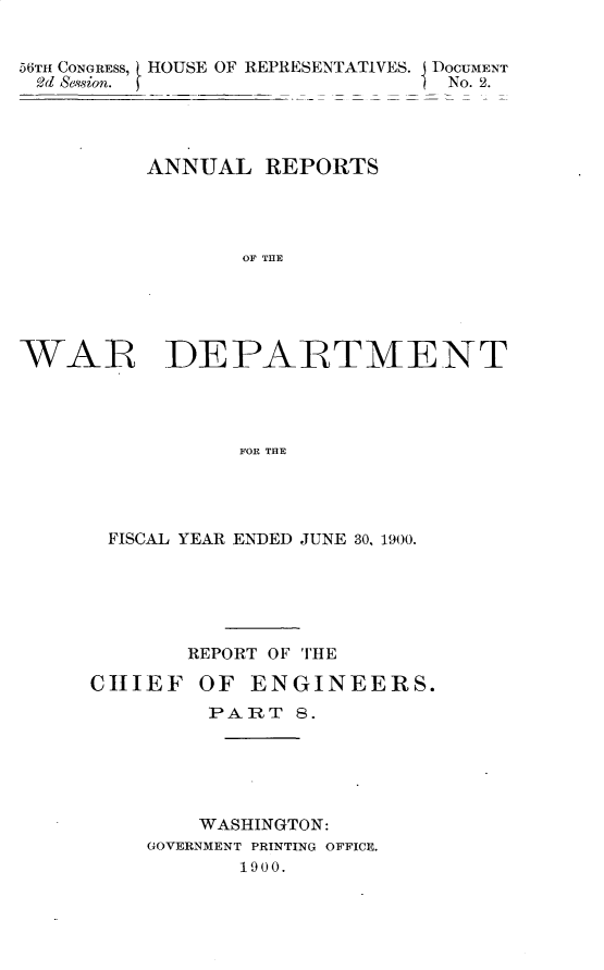 handle is hein.usccsset/usconset32371 and id is 1 raw text is: 


56TH CONGRESS, HOUSE OF REPRESENTATIVES. I DOCUMENT
2d Sesion.                      No. 2.




         ANNUAL   REPORTS




                 OF THE





WAR DEPARTMENT




                FOR THE


FISCAL YEAR ENDED JUNE 30, 1900.






       REPORT OF THE

CHIEF   OF  ENGINEERS.
         PART  8.






         WASHINGTON:
    GOVERNMENT PRINTING OFFICE.
           1900.


