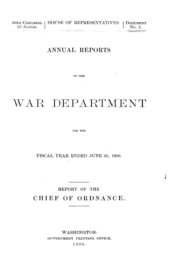 handle is hein.usccsset/usconset32372 and id is 1 raw text is: 



56TH1 CONGREsS, IHOUSE OF REPRESENTATIVES. DOCUMENT
Sa' Svion.                      No. 2.




          ANNUAL  REPORTS




                 OF THE


WAR


DEPARTMENT


FOR THE


FISCAL YEAR ENDED JUNE 30, 1900.






       REPORT OF THE

CHIEF   OF  ORDNANCE.






        WASHINGTON:
    GOVERNMENT PRINTING OFFICE.
           1900.



