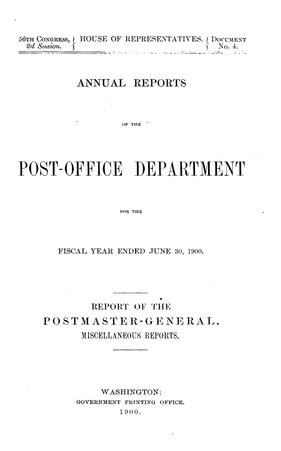 handle is hein.usccsset/usconset32374 and id is 1 raw text is: 



56TH CONGRESS, HOUSE OF REPRESENTATIVES. ( DOCUMENT
fd Session. 5                     No. 4.



          ANNUAL REPORTS




                  OF THE





POST-OFFICE ]DEPARTMENT



                 FOR THE


   FISCAL YEAR ENDED JUNE 30, 1900.






        REPORT  OF THE

PO STM  ASTER-GENERAL.
       MISCELLANEOUS REPORTS.






          WASHINGTON:
      GOVERNMENT PRINTING OFFICE,
             1900,



