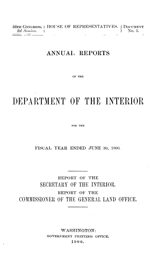 handle is hein.usccsset/usconset32375 and id is 1 raw text is: 




56TH CONGRESS,
2d Sno.(


HOuSE OF REPRESENTATIVES. DOCUMENT
                         No. 5.


           ANNUAL REPORTS




                   OF THE





]DEPARTMENT OF THE INTERIOR




                  FOR THE


     FISCAL YEAR ENDED JUNE 30, 1900.






            REPORT OF THE
       SECRETARY OF THE INTERIOR.
            REPORT OF THE
COMMISSIONER OF THE GENERAL LAND OFFICE.






             WASHINGTON:
         GOVERNMENT PRINTING OFFICE.
                1900.


