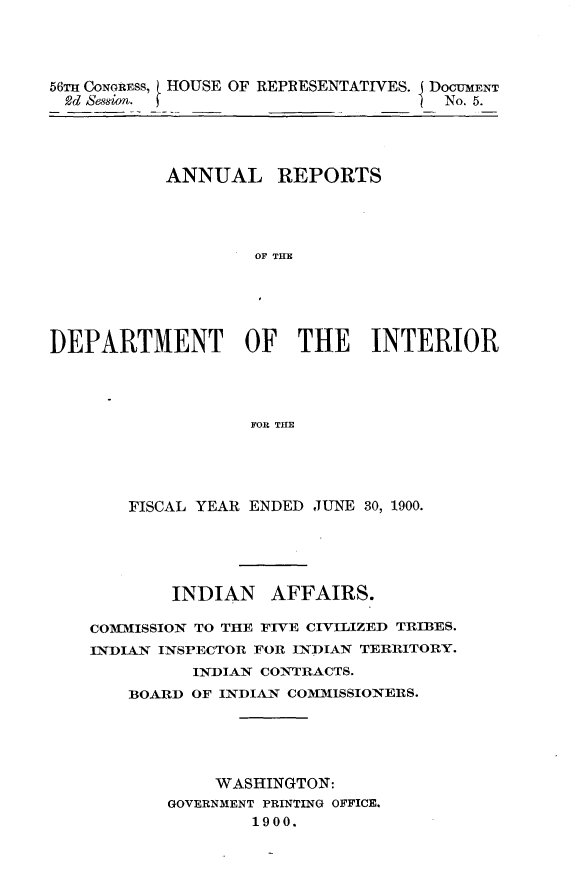 handle is hein.usccsset/usconset32377 and id is 1 raw text is: 




56TH CoNGREss, HOUSE OF REPRESENTATIVES. DOCUMENT
2d Session.                           No. 5.


           ANNUAL REPORTS




                    OF TH E






DEPARTMENT OF THE INTERIOR




                   FOR THE


    FISCAL YEAR ENDED JUNE 30, 1900.





        INDIAN   AFFAIRS.

COMMISSION TO THE FIVE CIVILIZED TRIBES.
INDIAN INSPECTOR FOR INDIAN TERRITORY.
          INDIAN CONTRACTS.
    BOARD OF INDIAN COMMISSIONERS.





            WASHINGTON:
       GOVERNMENT PRINTING OFFICE.
                1900.


