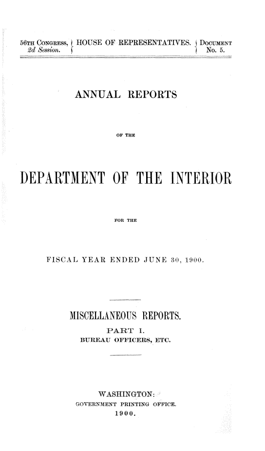 handle is hein.usccsset/usconset32378 and id is 1 raw text is: 



56TH CONGRESS, HOUSE OF REPRESENTATIVES. J DOCUMENT
2d &esion. (                       No. 5.





          ANNUAL REPORTS




                  OF THE    I





DEPARTMENMT OF THE INTERIOR




                  FOR THE


FISCAL YEAR ENDED JUNE 30, 1900.






    MISCELLANEOUS REPORTS.

           PART  1.
      BUREAU OFFICERS, ETC.






          WASHINGTON:
      GOVERNMENT PRINTING OFFICE.
             1900.


