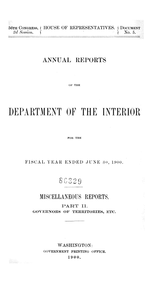 handle is hein.usccsset/usconset32379 and id is 1 raw text is: 




56TH CONGRESS, ( HOUSE OF REPRESENTATJVES. J DOCUMENT
,21 8qil.                          No. 5





          ANNUAL REPORTS




                  OF THE





DEPARTMENT OF THE INTERIOR




                  FOR THE


FISCAL YEAR ENDED  JUNE 30), 1900.






    MISCELLANEOUS REPORTS.

           PART  II.
  GOVERNORS OF TERRITORIES, ETC.






          WASHINGTON:
      GOVERNMENT PRINTING OFFICE.
             1900.


