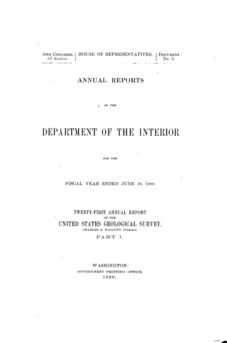 handle is hein.usccsset/usconset32380 and id is 1 raw text is: 











56TH CONGRESS,
.d  SeSion.


HOUSE OF REPRESENTATIVES. DoCU.ENT
                           No. 5.


           ANNUAL REPORTS




                    OF THC






DEPARTMENT OF THE INTERIOR




                   FOR THlE


  FISCAL YEAR ENDED JUNE 30, 1900.






     TWENTY-FIRST ANNUAL REPORT
              OF THE
UNITED STATES GEOLOGICAL  SURVEY,
        CHARLES D. WALCOTT, DIRECTOR.

            PART   1.





            WASHINGTON:
      GOVERNMENT PRINTING OFFICE.
              1900.


