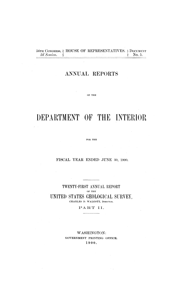 handle is hein.usccsset/usconset32381 and id is 1 raw text is: 










56Tnl CONGREss. HOUSE OF REPRESENTATIVES. DocuoENT
  0d &Iwi.                             No.5.




           ANNUAL REPORTS




                    OF THE





DEPARTMENT OF THE INTERIOR




                    FOR THE


  FISCAL YEAR ENDED JUNE 30. 1900.





     TWENTY-FIRST ANNUAL REPORT
               OF THE
UNITED STATES GEOLOGICAL  SURVEY,
        CHARLES ). WALCOTT, DyinFcoR.
           PART II.





           WASHINGTON:
      GOVERNMENT PRINTING OFFICE.
              1900.


