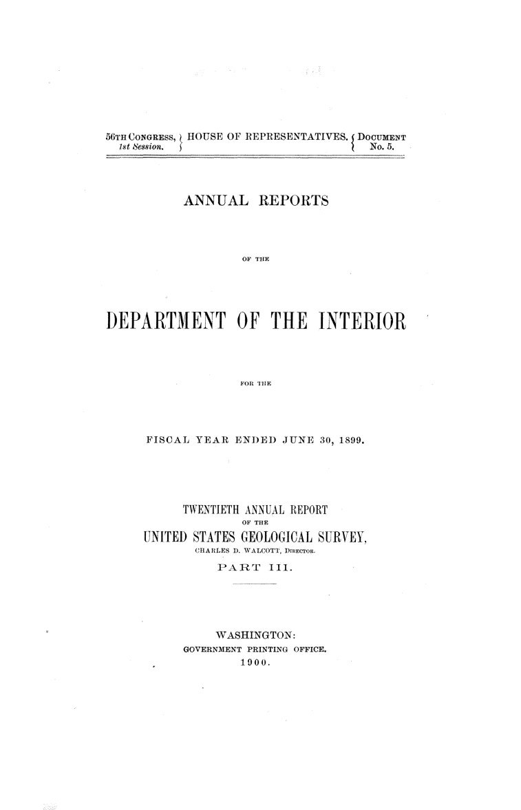 handle is hein.usccsset/usconset32382 and id is 1 raw text is: 











56TH CONGREsS, HOUSE OF REPRESENTATIVES. DOCUMENT
  1st Session.                        No. 5.


           ANNUAL REPORTS




                   OF ¶IHE





DEPARTMENT OF THE INTERIOR




                   FOR THE


FISCAL YEAR  ENDED  JUNE 30, 1899.






      TWENTIETH ANNUAL REPORT
              OF THE
UNITED STATES GEOLOGICAL SURVEY,
       CHARLES 1). WALCOTT, DIREcTOR.
           PART   III.





           WASHINGTON:
      GOVERNMENT PRINTING OFFICE.
              1900.


