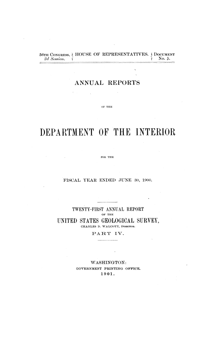 handle is hein.usccsset/usconset32383 and id is 1 raw text is: 










561TI, CONCIuE:ss.) HOUSE OF REPRESENTATIVES.


jDOC-uMENT
  No..


           ANNUAL REPORTS




                    OF THE





DEPARTMENT OF THE INTERIOR




                   FOR THE


  FISCAL YEAR ENDED JUNE 30, 1900.





     TWENTY-FIRST ANNUAL REPORT
              OF THE
UNITED STATES GEOLOGICAL  SURVEY,
        CHARLES D. WALCOTT, DIRECTOR.
           PART   IV.





           WASHINGTON:
      GOVERNMENT PRINTING OFFICE.
              1901.


