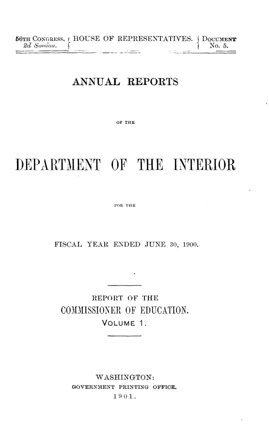 handle is hein.usccsset/usconset32389 and id is 1 raw text is: 



56TH CONGRESs, i ROUSE OF REPRESENTATIVES. DoCUMENT
  2d S.Nionl. (                      No. 5.




           ANNUAL REPORTS




                   OF THE





DEPARTMENT OF THE INTERIOR




                   FOR THE


FISCAL YEAR ENDED JUNE 30, 1900.






       REPORT OF THE
 COMMISSIONER OF EDUCATION.
         VOLUME 1.






         WASHINGTON:
   GOVERNMENT PRINTING OFFICE.
           1901.


