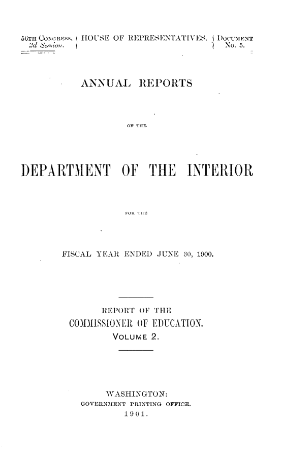 handle is hein.usccsset/usconset32390 and id is 1 raw text is: 



56TH CONGRoSS,
2d &Sviwn.


HOUSE OF REPRESENTATIVES. i DocMENT
                         No. 5.


          ANNUAL REPORTS




                  OF THE I





DEPARTMElNT OF THE INTERIOR




                  F~oR iz'H


FISCAL YEAR ENDED JUNE 30, 1900.






       REPORT OF THE

 COIMISSIONER OF EDUCATION.
         VOLUME 2.






         WASHINGTON:
   GOVERNMENT PRINTING OFFICE.
           1901.


