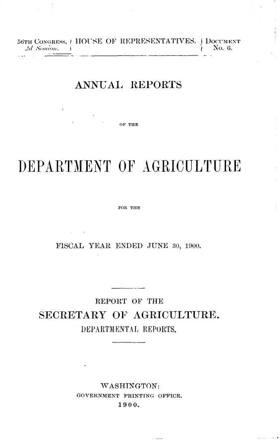 handle is hein.usccsset/usconset32391 and id is 1 raw text is: 



56TH CONGRESS, I HOUSE OF REPRESENTATIVES. J DOCumENT
)d  &,~Uon.                        No. 6.




          ANNUAL REPORTS




                  OF THE





DEPARTMENT OF AGRICULTURE




                  FOR THE


   FISCAL YEAR ENDED JUNE 30, 1900.






          REPORT OF THE

SECRETARY OF AGRICULTURE.

       DEPARTMENTAL REPORTS.






           WASHINGTON:
       GOVERNMENT PRINTING OFFICE.
              1900.


