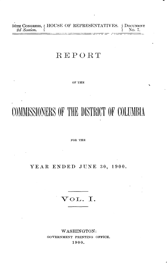 handle is hein.usccsset/usconset32393 and id is 1 raw text is: 



56m CONGRESS, HOUSE OF REPRESENTATIVES. DOCUMENT
2d Session.                         No. 7.




              REPORT




                   OF THE






COMMISSIONERS OF THE DISTRICT OF COLUMBIA




                  F~OR THE


YEAR   ENDED   JUNE   30, 1900.






          VOL. T.





          WASHINGTON:
     GOVERNMENT PRINTING OFFICE.
             1900.


