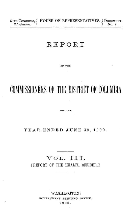 handle is hein.usccsset/usconset32394 and id is 1 raw text is: 



56TI CONGRESS, HOUSE OF REPRESENTATIVES. DOCUMENT
2d  ssion.                        I No. 7.


             REPORT




                  OF THEI





CMMISSIONERS OF THE~ DISTRICT OF COLUJMBIA



                 FOR THE


YEAR   ENDED JUNE 30, 1900.






        VoL. III.
   [REPORT OF THE HEALTh OFFICER.]






          WASHINGTON:
      GOVERNMENT PRINTING OFFICE.
             1900.


