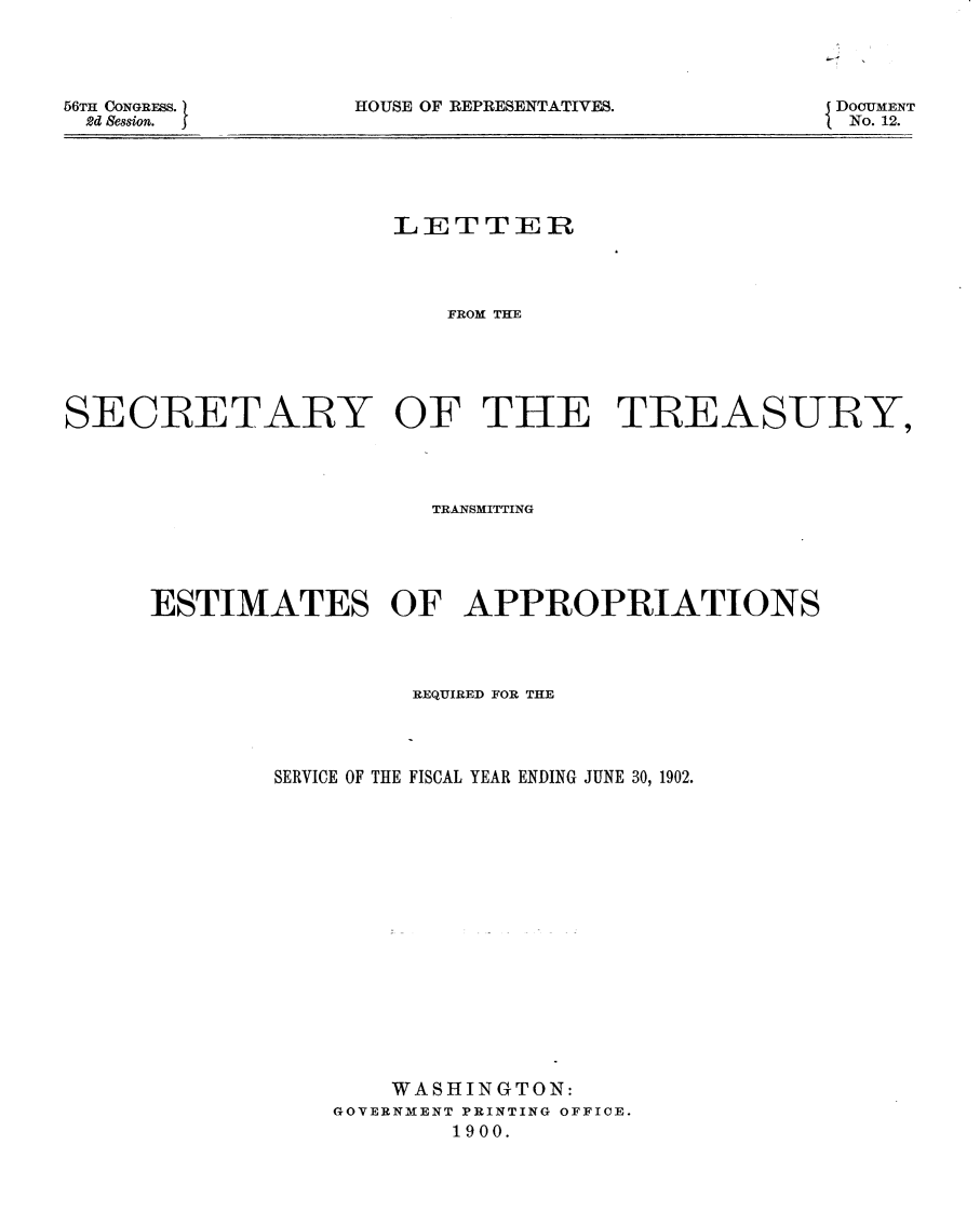 handle is hein.usccsset/usconset32398 and id is 1 raw text is: 




HOUSE OF REPRESENTATIVES.


DOCUMENT
No. 12.


                      LETTER




                         FROM THE





SEQCRETARY OF THE TREASURY,


                   TRANSMITTING





ESTIMATES OF APPROPRIATIONS




                 REQUIRED FOR THE




        SERVICE OF THE FISCAL YEAR ENDING JUNE 30, 1902.


















                WASHINGTON:
            GOVERNMENT PRINTING OFFICE.
                    1900.


56TH CONGRESS.)
2d Session.  I


