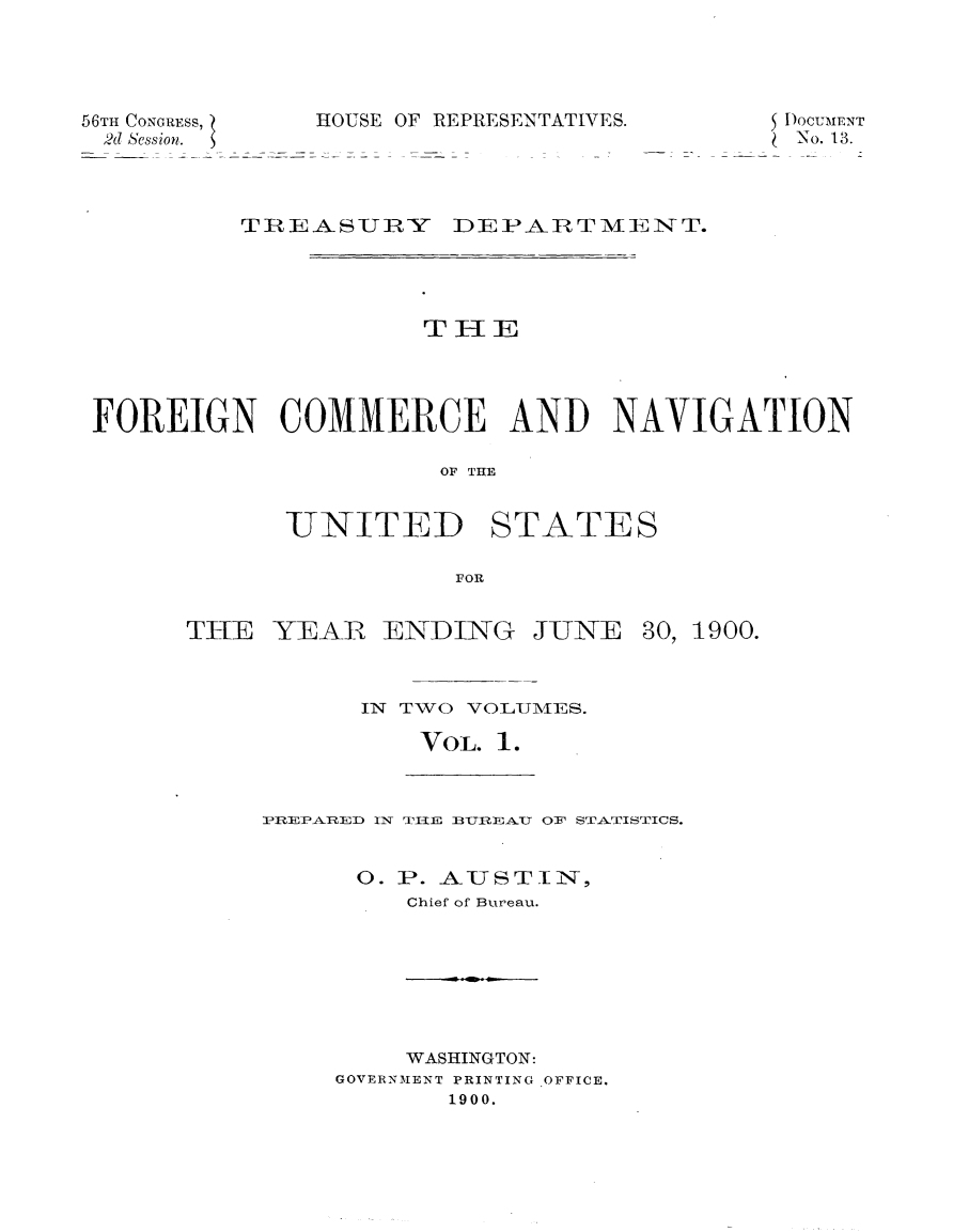 handle is hein.usccsset/usconset32399 and id is 1 raw text is: 




56TH CONGRESS, HOUS
2d Session.


E OF REPRESENTATIVES.


SDOCUMENT
(No. 13.


         TREASUJRY DEPARTMIENT.




                     THE




FOREIGN COMMERCE AND NAVIGATION

                      OF THE


UNITED


STATES


FOR


THE  YEAR   ENDING


JUNE


30, 1900.


IN TWO VOL1\fES.

    VOL. 1.


IPREPARTED IN TIIE BUREAU OF STATISTICS.


      0. P. AUSTIIN,
         Chief of Bureau.


    WASHINGTON:
GOVERNMENT PRINTING OFFICE.
       1900.


