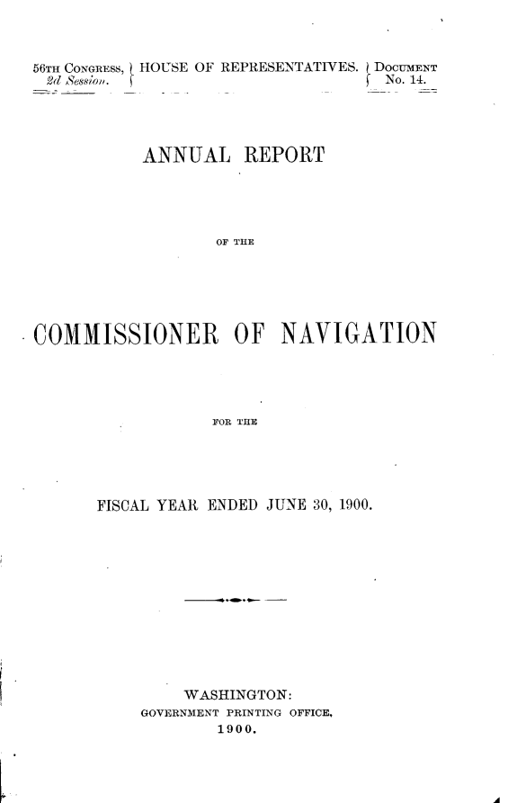 handle is hein.usccsset/usconset32401 and id is 1 raw text is: 



56TH CONGRESS,
2d Session.


HOUSE OF REPRESENTATIVES. j DOCUMENT
                       f No. 14.


           ANNUAL REPORT





                   OF THE






COMMISSIONER OF NAVIGATION





                  FOR THE


FISCAL YEAR ENDED JUNE 30, 1900.













         WASHINGTON:
    GOVERNMENT PRINTING OFFICE,
            1900.


'A


