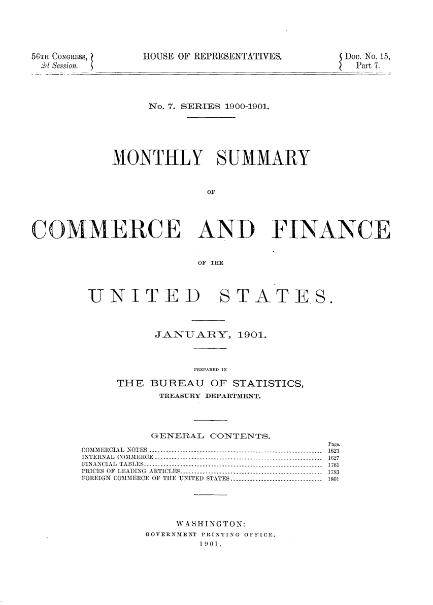 handle is hein.usccsset/usconset32403 and id is 1 raw text is: 






56TH CONGRESS,
2l Session.


HOUSE OF REPRESENTATIVES.


Doc. No. 15,
  Part 7.


      No. 7. SERIES 1900-1901.







MONTHLY SUMMARY



               OF


COMMERCE AND


FINANCE


OF THE


UNITED


STATE.S.


           JANUARY, 1901.




                 PREPAR~ED IN

      THE  BUREAU   OF STATISTICS,
            TREASURY DEPARTMENT.





            G-ENERAL CONTENTS.

COMMERCIAL  NOTES  ............-.................................................
INTERNAL  COMIERCE  ....---------------------- ........................... .
FINANCIAL  TABLES..........................-----. ----.... -.. .... ..
PRICES  OF  LEADING  ARTICLES.....-... -.....................................
FOREIGN COMMERCE OF THE UNITED STATES.................................






               WASHINGTON:
          GOVERNMENT PRINTING OFFICE.
                  10901.


rage.
1623
1627
1761
1783
1801


