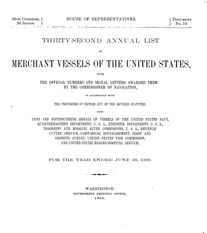 handle is hein.usccsset/usconset32404 and id is 1 raw text is: 


56TH CONGRESS,
  2d Session.


HOUSE  OF  REPRESENTATIVES.


DOCUMENT
No. 16


TIHITY-SECOND


ANNIAL


OF


MERCHANT VESSELS OF THE UNITED STATES,

                                    WITH

            THE OFFICIAL NUMBERS AND SIGNAL LETTERS AWARDED THEM
                      BY THE COMMISSIONER OF NAVIGATION,


                       IN ACCORDANCE WITH

         THE PROVISIONS OF SECTION 4177 OF THE REVISED STATUTES;
                            ALSO

LISTS AND DISTINGUISHING SIGNALS OF VESSELS OF THE UNITED STATES NAVY,
  QUARTERMASTER'S DEPARTMENT, U. S. A., ENGINEER DEPARTMENT, U. S. A.,
     MISSISSIPPI AND MISSOURI RIVER COMMISSIONS, U. S. A., REVENUE-
        CUTTER SERVICE, LIGHT-HOUSE ESTABLISHMENT, COAST AND
          GEODETIC SURVEY, UNITED STATES FISH COMMISSION,
            AND UNITED STATES MARINE-HOSPITAL SERVICE.


FOR   THE  YEAl ENIEI) JUYNE 20, 1900.






                WASHINGTON:
           GOVERNMENT PRINTING OFFICE.
                    1900,


LIST


