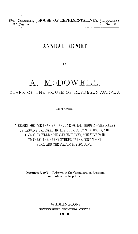 handle is hein.usccsset/usconset32407 and id is 1 raw text is: 



56TH CONGRESS, HOUSE OF REPRESENTATIVES.   i DOCUMENT
  2d Seion.                                   No. 19.


      ANNUAL REPORT



                OF




A. MCDOWELL,


CLERK   OF  THE   HOUSE OF REPRESENTATIVES,



                      TRANSMITTING



  A REPORT FOR THE YEAR ENDING JUNE 30, 1900, SHOWING THE NAMES
     OF PERSONS EMPLOYED IN THE SERVICE OF THE HOUSE, THE
       TIME THEY WERE ACTUALLY EMPLOYED, THE SUMS PAID
         TO THEM, THE EXPENDITURES OF THE CONTINGENT
             FUND, AND THE STATIONERY ACCOUNTS.






        DECEMBER 3, 1900.-Referred to the Conmnittee on Accounts
                  and ordered to be printed.






                  WASHINGTON:
              GOVERNMENT PRINTING OFFICE.
                        1900.


