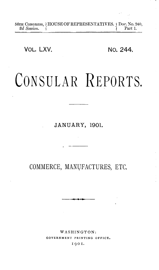 handle is hein.usccsset/usconset32413 and id is 1 raw text is: 


56TH CONGRESS, HOUSE OF REPRESENTATIVES. Doc. No. 240,
d  Session. f                  Part 1.


VOL. LXV.


No. 244.


CONSULAR REPORTS.






           JANUARY,  1901.






    COMMERCE, MANUFACTURES, ETC.










             WASHINGTON:
         GOVERNMENT PRINTING OFFICE.
                9OI.


