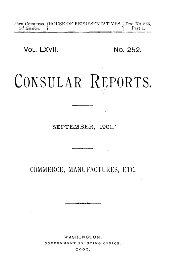 handle is hein.usccsset/usconset32415 and id is 1 raw text is: 


56Tm CONGREss, HOUSE OF REPRESENTATIVES. Doc. No. 556,
2d Bession.                    Part 1.


VOL. LXVII.


No. 252.


CONSULAR REPORTS.


SEPTEMBER,


1901.1


COMMERCE, MANUFACTURES, ETC.










         WASHINGTON:
    GOVERNMENT PRINTING OFFICE.
            190 I.


