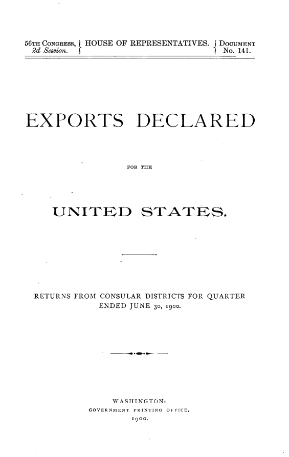 handle is hein.usccsset/usconset32417 and id is 1 raw text is: 




56TH CONGRESS, HOUSE OF REPRESENTATIVES. DocUMENT
2d Session.                      No. 141.


EXPORTS DECLARED





                 FOR TIE


UNITED


STATES.


RETURNS FROM CONSULAR DISTRICTS FOR QUARTER
           ENDED JUNE 30, 1900.












             WASTTTNGTO N:
         GOVERNMENT PRINTING OFFICE.
                100.


