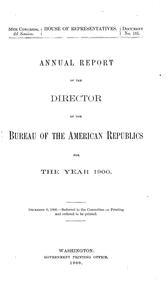 handle is hein.usccsset/usconset32423 and id is 1 raw text is: 




56TH CONGRESS, I HOUSE OF REPRESENTATIVES. DOCUMENT
  2d Session.  (No. 181.





          ANNUAL REPORT


                     OF THE



              DIRECTOR


                     OF TILE




BUREAU OF THE AMERICAN REPUBLICS



                      FOR


    THE YEAR 1900.







DECEMBER 6, 1900.-Referred to the Committee on Printing
         and ordered to be printed.







         WASHINGTON:
     GOVERNMENT PRINTING OFFICE.
              1900.


