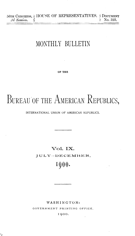 handle is hein.usccsset/usconset32424 and id is 1 raw text is: 


56TH CONGRESS, HOUSE OF REPRESENTATIVES. (DOCUMENT
$d  Sessionm.                         No. 323.


           MONTHLY BULLETIN






                    OF THE







BUREAU OF THE AMERICAN REPUBLICS,


INTERNATIONAL UNION OF AMERICAN REPUBLICS.








          Vol.  IX.
    J UL Y -) E CE M 13 BER,

            1900.


     WASHINGTON:
GOVERNMENT PRINTING OFFICE.
          1900.


