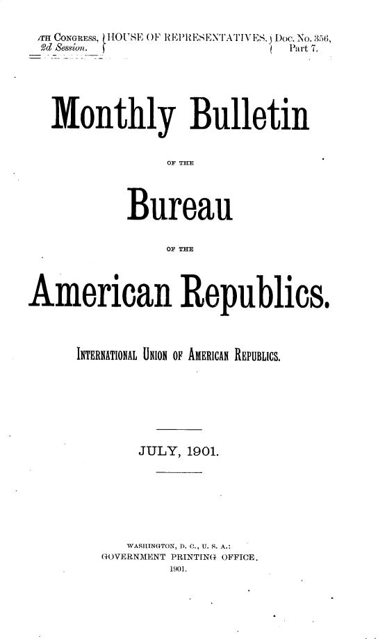 handle is hein.usccsset/usconset32426 and id is 1 raw text is: 

Ir CONGRESS, (HOUSE OF REPRESENTATIVES.j Doc. No.3M6,
  ,Od Session. )                 Part 7.






  Monthly Bulletin







            Bureau

                 OF THE




American Republics.



      INTERNATIONAL UNION OF AMERICAN REPUBLICS.







              JULY, 1901.







            WASHINGTON, D. C., U. S. A.:
         GOVERNMENT PRINTING OFFICE.
                  1901.


