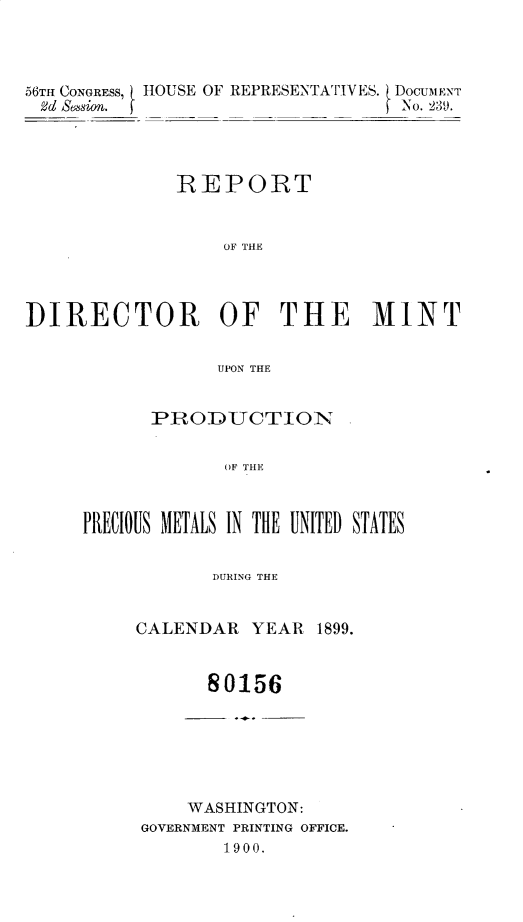 handle is hein.usccsset/usconset32429 and id is 1 raw text is: 




56TH CONGRESS, HOUSE OF REPRESENTATIVES. DOCUMENT
d  Sasion.                         No. 239.




              REPORT


                  OF THE



DIRECTOR OF THE MINT


                  UPON THE


      PRODUCTION


             OF THE



PRECIOUS METALJS IN THlE UNITED STATES


            DURING THE


CALENDAR   YEAR  1899.


       80156


    WASHINGTON:
GOVERNMENT PRINTING OFFICE.
        1900.


