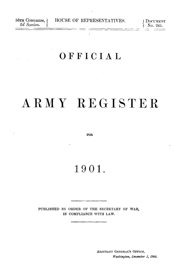 handle is hein.usccsset/usconset32430 and id is 1 raw text is: 


56TH CONGRESS,  HOUSE OF REPRESENTATIVES.
2d Bession.


OFFICIAL


ARMY


REGISTER


    FOR







1901.


PUBLISHED BY ORDER OF THE SECRETARY OF WAR,
        IN COMPLIANCE WITH LAW.







                  ADJUTANT GENERAI'S OFFICE,
                       Washington, Deember 1, 1900.


DOCUMENT
No. 241.


