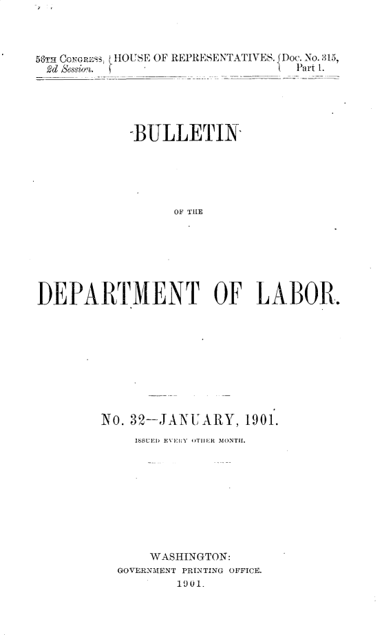 handle is hein.usccsset/usconset32435 and id is 1 raw text is: 



56TR CONGRESS, HOUSE OF REPRESENTATIVES. JDoc. No. 315,
2d Bession.    - __Part 1.





             -BULLETIN





                   0E PRE







DEPARTMNENT OF LABOR.


No. 32-JANUARY, 1901.
     ISSUED EVENY OTHE R MONTH.









     WASHINGTON:
  GOVERNMENT PRINTING OFFICE.
          1901.


