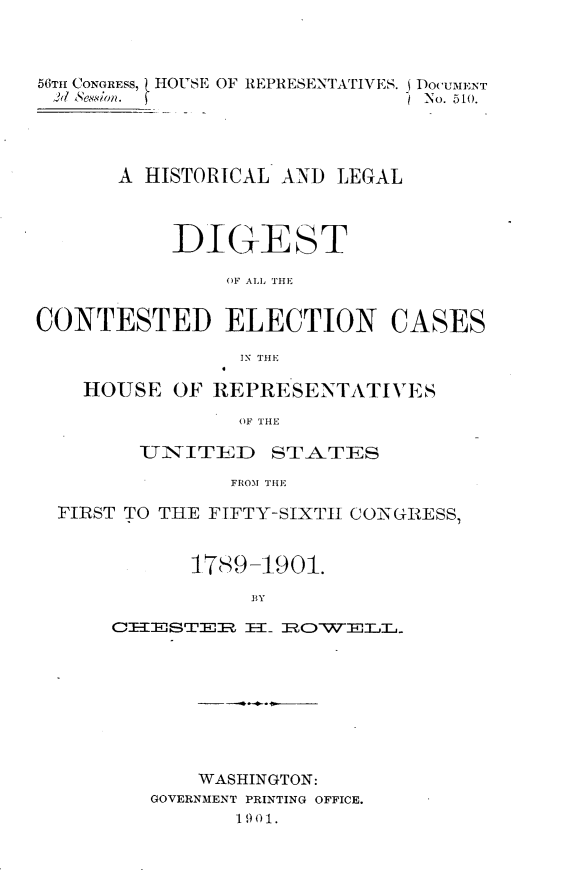 handle is hein.usccsset/usconset32445 and id is 1 raw text is: 



56TH CONGRESS, HOUSE OF REPRESENTATIVES. DocuMENT
Ad1 kSeaSon. f                  No. 510.




       A HISTORICAL AND  LEGAL



           DIGE ST

                OF ALL THE


CONTESTED ELECTION


CASES


IN THE


  HOUSE   OF REPRESENTATIVES

               OF THE

       UINITiD STA-TES

               FROM THE

FIRST TO THE FIFTY-SIXTII CONGRESS,


           4789-1901.

                BY

                CTES H. RWOTELL.


    WASHINGTON:
GOVERNMENT PRINTING OFFICE.
       1 9 0 1.


