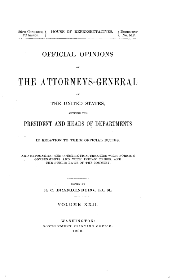 handle is hein.usccsset/usconset32446 and id is 1 raw text is: 







56TH CONGRESS,  HOUSE OF REPRESENTATIVES.  DOCUMENT
  2d Session. f                      No. 512.




         OFFICIAL OPINIONS


                     OF




THE ATTORNEYS-GENERAL

                     OF


            THE UNITED  STATES,

                  ADVISMG~ THE


  PRESIDENT  AND HEADS  OF  DEPARTMENTS



      IN RELATION TO THEIR OFFICIAL DUTIES,



 AND EXPOUNDING THE CONSTITUTION, TREATIES WITH FOREIGN
      GOVERNMENTS AND WITH INDIAN TRIBES, AND
          THE PUBLIC LAWS OF THE COUNTRY.





                   EDITED BY

         E. C. BRANDENBURG,  LL. M.



              VOLUME XXIH.



              WASHINGTON:
         GOVERNMENT PRINTING OFFICE.
                   1900.


