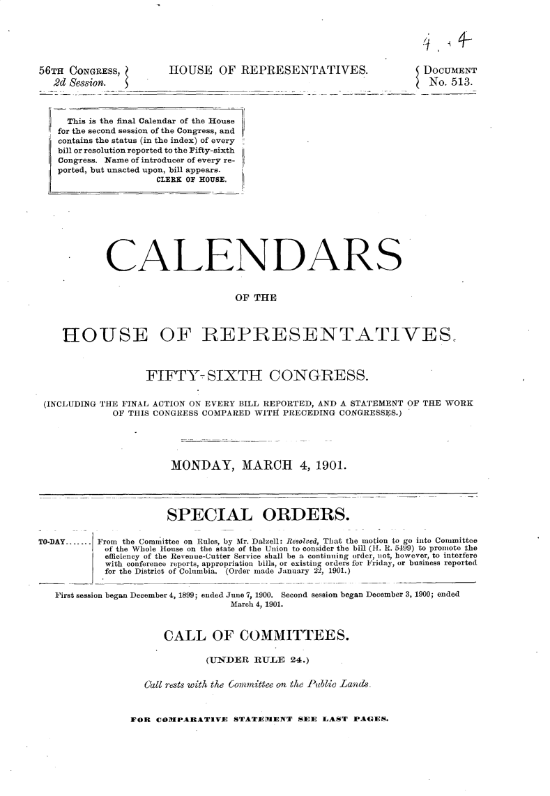 handle is hein.usccsset/usconset32447 and id is 1 raw text is: 






56TH CONGRESS,
  2d Session.


HOUSE OF REPRESENTATIVES.


DOCUMENT
No.  513.


    This is the final Calendar of the House
  for the second session of the Congress, and
  contains the status (in the index) of every
  bill or resolution reported to the Fifty-sixth
  Congress. Name of introducer of every re-
  ported, but unacted upon, bill appears.
                    CLERK OF HOUSE.









           CALENDARS


                                 OF  THE



   HOUSE OF REPRESENTATIVES.



                  FIFTY- SIXTH CONGRESS.


(INCLUDING THE FINAL ACTION ON EVERY BILL REPORTED, AND A STATEMENT OF THE WORK
            OF THIS CONGRESS COMPARED WITH PRECEDING CONGRESSES.)





                      MONDAY, MARCH 4, 1901.


SPECIAL ORDERS.


TO-DAY-...... From the Committee on Rules, by Mr. Dalzell: Resolved, That the motion to go into Committee
            of the Whole House on the state of the Union to consider the bill (H. R. 5499) to promote the
            efficiency of the Revenue-Cutter Service shall be a continuing order, not, however, to interfere
            with conference reports, appropriation bills, or existing orders for Friday, or business reported
            for the District of Columbia. (Order made January 22, 1901.)


   First session began December 4, 1899; ended June 7, 1900. Second session began December 3, 1900; ended
                                 March 4, 1901.



                      CALL OF COMMITTEES.

                             (UNDER   RULE  24.)


                  Call rests with the Committee on the Public Land


FOR COMPARATIVE   STATEMENT  SEE  LAST PAGES.


