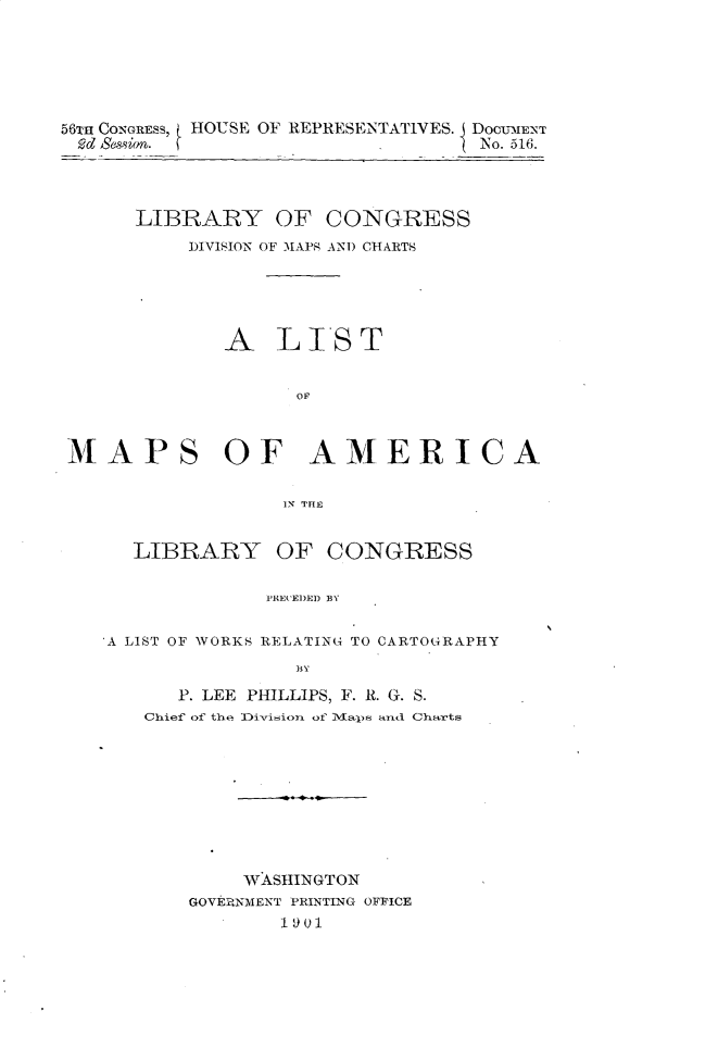 handle is hein.usccsset/usconset32448 and id is 1 raw text is: 






56T CONGRESS, HOUSE OF REPRESENTATIVES. DocumENT
Mc Session.                         No. 516.


LIBRARY OF CONGRESS
     DIVISION OF MAPS AND CHARTS





        A   LTST


              OF


/fAPS


OF AMERICA


IN TFIE


  LIBRARY OF CONGRESS

              PRECEDED BY


A LIST OF WORKS RELATING TO CARTOGRAPHY
                BY

      P. LEE PHILLIPS, F. R. G. S.
   Chief of the Division of 1M~aps and Charts









            WASHINGTON
       GOVERNMENT PRINTING OFFICE
               1901


