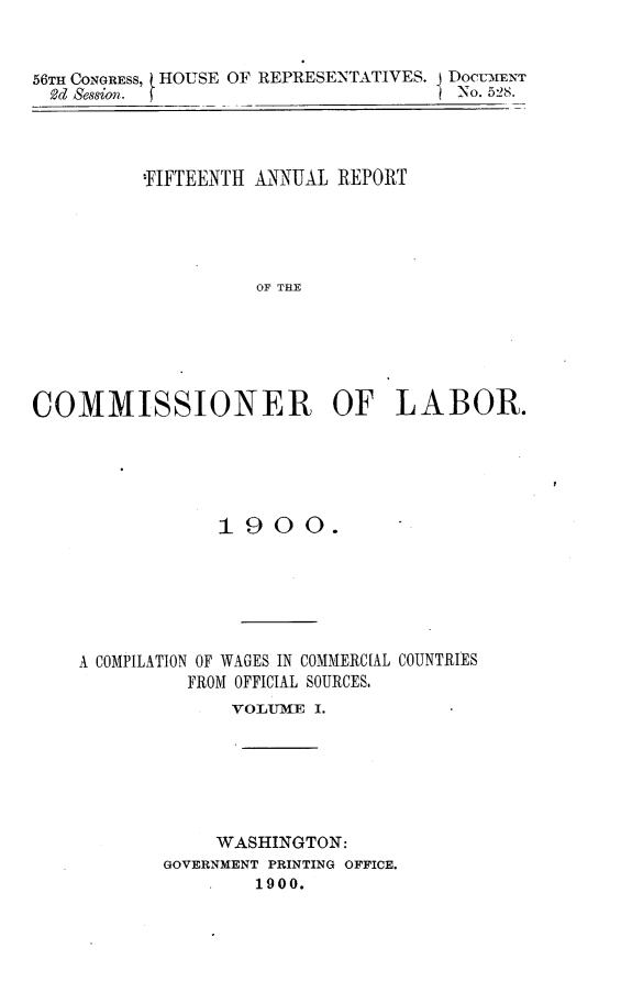 handle is hein.usccsset/usconset32453 and id is 1 raw text is: 



56TH CONGRESS,
  S2d session.


HOUSE OF REPRESENTATIVES.


          'FIFTEENTH ANNUAL REPORT





                    OF THE






COMMISSIONER OF LABOR.


             1900.







A COMPILATION OF WAGES IN COMMERCIAL COUNTRIES
          FROM OFFICIAL SOURCES.
              VOLUJME I.*


     WASHINGTON:
GOVERNMENT PRINTING OFFICE.
        1900.


DOCUMENT
No. 528.


