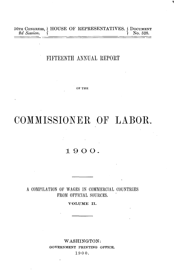 handle is hein.usccsset/usconset32454 and id is 1 raw text is: 




56TH CONGRESS, HOUSE OF REPRESENTATIVES. DOCUMENT
  Rd Session.                         No. 528.




          FIFTEENTH ANNUAL  REPORT





                    OF THE






COMMISSIONER OF LABOR.


             1900.






A COMPILATION OF WAGES IN COMMERCIAL COUNTRIES
          FROM OFFICIAL SOURCES.
             VOLITME II.






             WASHINGTON:
       .GOVERNMENT PRINTING OFFICE.
                1900.


