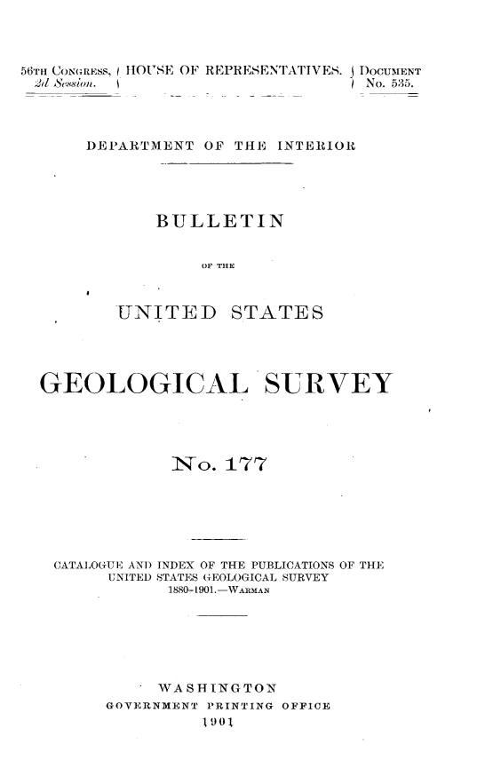 handle is hein.usccsset/usconset32456 and id is 1 raw text is: 



56TH CONGRESS, HOUSE OF REPRESENTATIVES. j DOCUMENT
2d S~eUion. (I No. 535.




       DEPARTMENT  OF THE INTERIOR





              BULLETIN


                  OF THE


UNITED


STATES


GEOLOGICAL SURVEY





             No.   177






 CATALOGUE AND INDEX OF THE PUBLICATIONS OF THE
       UNITED STATES GEOLOGICAL SURVEY
             1880-1901.-WARMAN






             WASHINGTON
       GOVERNMENT PRINTING OFFICE
                1901


